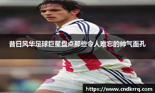昔日风华足球巨星盘点那些令人难忘的帅气面孔